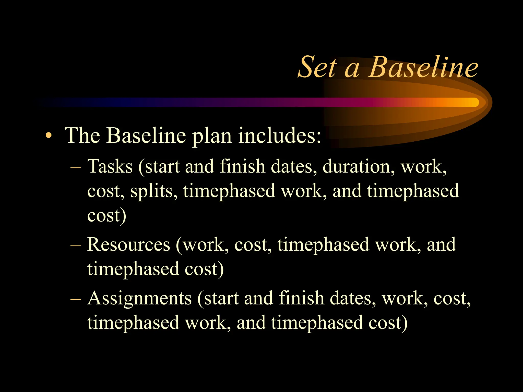 Set a Baseline
• The Baseline plan includes:
– Tasks (start and finish dates, duration, work,
cost, splits, timephased work, and timephased
cost)
– Resources (work, cost, timephased work, and
timephased cost)
– Assignments (start and finish dates, work, cost,
timephased work, and timephased cost)
 