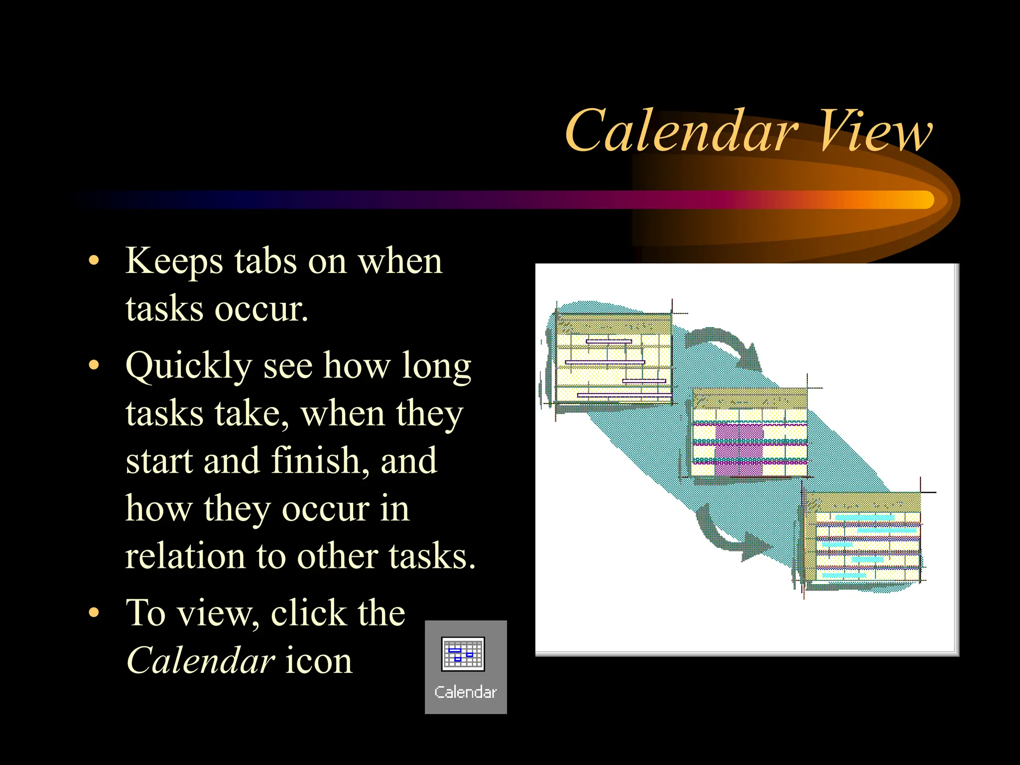 Calendar View
• Keeps tabs on when
tasks occur.
• Quickly see how long
tasks take, when they
start and finish, and
how they occur in
relation to other tasks.
• To view, click the
Calendar icon
 