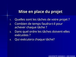 Mise en place du projet
Mise en place du projet
1.
1. Quelles sont les tâches de votre projet ?
Quelles sont les tâches de votre projet ?
2.
2. Combien de temps faudra-t-il pour
Combien de temps faudra-t-il pour
achever chaque tâche ?
achever chaque tâche ?
3.
3. Dans quel ordre les tâches doivent-elles
Dans quel ordre les tâches doivent-elles
exécutées ?
exécutées ?
4.
4. Qui exécutera chaque tâche?
Qui exécutera chaque tâche?
UNIVERSITÉ HASSAN II – AIN CHOCK
 