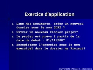 Exercice d’application
Exercice d’application
1.
1. Dans Mes Documents, créer un nouveau
Dans Mes Documents, créer un nouveau
dossier sous le nom
dossier sous le nom 5DF2
5DF2 ?
?
2.
2. Ouvrir un nouveau fichier projet?
Ouvrir un nouveau fichier projet?
3.
3. Le projet est prévu à partir de la
Le projet est prévu à partir de la
date de début : 01/11/2007
date de début : 01/11/2007
4.
4. Enregistrer l’exercice sous le nom
Enregistrer l’exercice sous le nom
exercice1
exercice1 dans le dossier
dans le dossier ms Project
ms Project?
?
UNIVERSITÉ HASSAN II – AIN CHOCK
 
