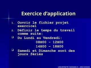 Exercice d’application
Exercice d’application
1.
1. Ouvrir le fichier projet
Ouvrir le fichier projet
exercice1
exercice1
2.
2. Définir le temps du travail
Définir le temps du travail
comme suite:
comme suite:
 Du Lundi au Vendredi:
Du Lundi au Vendredi:
08H00 - 12H00
08H00 - 12H00
14H00 – 18H00
14H00 – 18H00
 Samedi et Dimanche sont des
Samedi et Dimanche sont des
jours fériés
jours fériés
UNIVERSITÉ HASSAN II – AIN CHOCK
 