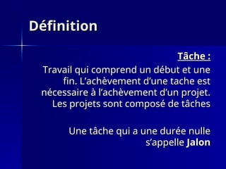 Définition
Définition
Tâche :
Tâche :
Travail qui comprend un début et une
Travail qui comprend un début et une
fin. L’achèvement d’une tache est
fin. L’achèvement d’une tache est
nécessaire à l’achèvement d’un projet.
nécessaire à l’achèvement d’un projet.
Les projets sont composé de tâches
Les projets sont composé de tâches
Une tâche qui a une durée nulle
Une tâche qui a une durée nulle
s’appelle
s’appelle Jalon
Jalon
 