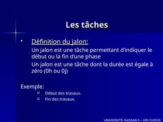 Les tâches
Les tâches
 Définition du jalon:
Définition du jalon:
Un jalon est une tâche permettant d’indiquer le
début ou la fin d’une phase
Un jalon est une tâche dont la durée est égale à
zéro (0h ou 0j)
Exemple:
 Début des travaux.
 Fin des travaux.
UNIVERSITÉ HASSAN II – AIN CHOCK
 