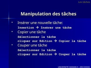Manipulation des tâches
Manipulation des tâches
 Insérer une nouvelle tâche:
Insérer une nouvelle tâche:
Insertion
Insertion 
 Insérer une tâche
Insérer une tâche
 Copier une tâche
Copier une tâche
Sélectionner la tâche
Sélectionner la tâche
cliquer sur Edition
cliquer sur Edition 
 Copier la tâche
Copier la tâche
 Couper une tâche
Couper une tâche
Sélectionner la tâche
Sélectionner la tâche
cliquer sur Edition
cliquer sur Edition 
 Couper la tâche
Couper la tâche
UNIVERSITÉ HASSAN II – AIN CHOCK
Les tâches
Les tâches
 