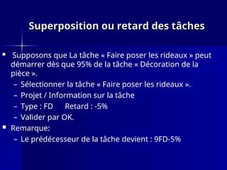 Superposition ou retard des tâches
Superposition ou retard des tâches
 Supposons que La tâche « Faire poser les rideaux » peut
démarrer dès que 95% de la tâche « Décoration de la
pièce ».
– Sélectionner la tâche « Faire poser les rideaux ».
– Projet / Information sur la tâche
– Type : FD Retard : -5%
– Valider par OK.
 Remarque:
– Le prédécesseur de la tâche devient : 9FD-5%
 