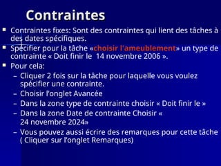 Contraintes
Contraintes
 Contraintes fixes: Sont des contraintes qui lient des tâches à
des dates spécifiques.
 Spécifier pour la tâche «choisir l'ameublement» un type de
contrainte « Doit finir le 14 novembre 2006 ».
 Pour cela:
– Cliquer 2 fois sur la tâche pour laquelle vous voulez
spécifier une contrainte.
– Choisir l’onglet Avancée
– Dans la zone type de contrainte choisir « Doit finir le »
– Dans la zone Date de contrainte Choisir «
24 novembre 2024»
– Vous pouvez aussi écrire des remarques pour cette tâche
( Cliquer sur l’onglet Remarques)
 