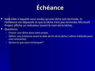 Échéance
Échéance
 Date cible à laquelle vous voulez qu'une tâche soit terminée. Si
Date cible à laquelle vous voulez qu'une tâche soit terminée. Si
l'échéance est dépassée et que la tâche n'est pas terminée, Microsoft
l'échéance est dépassée et que la tâche n'est pas terminée, Microsoft
Project affiche un indicateur (avant le nom de la tâche).
Project affiche un indicateur (avant le nom de la tâche).
 Questions:
Questions:
– Choisir une tâche dans votre projet .
Choisir une tâche dans votre projet .
– Définir une échéance avant la date de fin de la tâche ( même méthode pour
Définir une échéance avant la date de fin de la tâche ( même méthode pour
une contrainte) .
une contrainte) .
– Qu’est ce que vous remarquer?
Qu’est ce que vous remarquer?
 