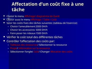 Affectation d’un coût fixe à une
Affectation d’un coût fixe à une
tâche
tâche
 Choisir le menu
Choisir le menu Affichage/ diagramme de Gantt
Affichage/ diagramme de Gantt
 Choisir aussi le menu
Choisir aussi le menu Affichage / Table / Coût
Affichage / Table / Coût
 Saisir les coûts fixes des tâches suivantes: (tableau de l’exercice)
Saisir les coûts fixes des tâches suivantes: (tableau de l’exercice)
– Choisir l'ameublement
Choisir l'ameublement 2000 DH/h
2000 DH/h
– Choisir les accessoires
Choisir les accessoires 5000 DH/h
5000 DH/h
– Faire poser les rideaux
Faire poser les rideaux 1500 DH/h
1500 DH/h
 Vérifier le coût total des différentes tâches
Vérifier le coût total des différentes tâches
 Contrôler l’affectation des coûts par:
Contrôler l’affectation des coûts par:
– Tableaux des ressources
Tableaux des ressources/ Sélectionner la ressource
/ Sélectionner la ressource
– Projet
Projet/
/ Information sur la ressource
Information sur la ressource
– Sélectionner l’onglet
Sélectionner l’onglet Coût
Coût/ Changer
/ Changer Allocation des coûts
Allocation des coûts
 