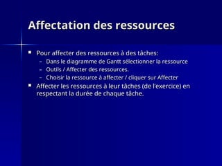 Affectation des ressources
Affectation des ressources
 Pour affecter des ressources à des tâches:
Pour affecter des ressources à des tâches:
– Dans le diagramme de Gantt sélectionner la ressource
Dans le diagramme de Gantt sélectionner la ressource
– Outils / Affecter des ressources.
Outils / Affecter des ressources.
– Choisir la ressource à affecter / cliquer sur Affecter
Choisir la ressource à affecter / cliquer sur Affecter
 Affecter les ressources à leur tâches (de l’exercice) en
Affecter les ressources à leur tâches (de l’exercice) en
respectant la durée de chaque tâche.
respectant la durée de chaque tâche.
 