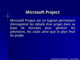 Microsoft Project
Microsoft Project
Microsoft Project est un logiciel permettant
Microsoft Project est un logiciel permettant
d’enregistrer les détails d’un projet dans sa
d’enregistrer les détails d’un projet dans sa
base de données pour générer les
base de données pour générer les
prévisions, les coûts ainsi que le plan final
prévisions, les coûts ainsi que le plan final
du projet.
du projet.
UNIVERSITÉ HASSAN II – AIN CHOCK
 