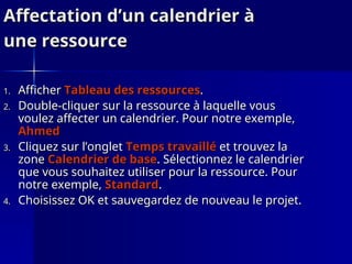 Affectation d’un calendrier à
Affectation d’un calendrier à
une ressource
une ressource
1.
1. Afficher
Afficher Tableau des ressources
Tableau des ressources.
.
2.
2. Double-cliquer sur la ressource à laquelle vous
Double-cliquer sur la ressource à laquelle vous
voulez affecter un calendrier. Pour notre exemple,
voulez affecter un calendrier. Pour notre exemple,
Ahmed
Ahmed
3.
3. Cliquez sur l’onglet
Cliquez sur l’onglet Temps travaillé
Temps travaillé et trouvez la
et trouvez la
zone
zone Calendrier de base
Calendrier de base. Sélectionnez le calendrier
. Sélectionnez le calendrier
que vous souhaitez utiliser pour la ressource. Pour
que vous souhaitez utiliser pour la ressource. Pour
notre exemple,
notre exemple, Standard
Standard.
.
4.
4. Choisissez OK et sauvegardez de nouveau le projet.
Choisissez OK et sauvegardez de nouveau le projet.
 