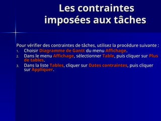 Les contraintes
Les contraintes
imposées aux tâches
imposées aux tâches
Pour vérifier des contraintes de tâches, utilisez la procédure suivante :
Pour vérifier des contraintes de tâches, utilisez la procédure suivante :
1.
1. Choisir
Choisir Diagramme de Gantt
Diagramme de Gantt du menu
du menu Affichage
Affichage.
.
2.
2. Dans le menu
Dans le menu Affichage
Affichage, sélectionner
, sélectionner Table
Table, puis cliquer sur
, puis cliquer sur Plus
Plus
de tables
de tables.
.
3.
3. Dans la liste
Dans la liste Tables
Tables, cliquer sur
, cliquer sur Dates contraintes
Dates contraintes, puis cliquer
, puis cliquer
sur
sur Appliquer
Appliquer.
.
 