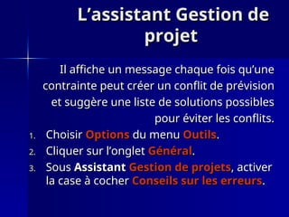 L’assistant Gestion de
L’assistant Gestion de
projet
projet
Il affiche un message chaque fois qu’une
Il affiche un message chaque fois qu’une
contrainte peut créer un conflit de prévision
contrainte peut créer un conflit de prévision
et suggère une liste de solutions possibles
et suggère une liste de solutions possibles
pour éviter les conflits.
pour éviter les conflits.
1.
1. Choisir
Choisir Options
Options du menu
du menu Outils
Outils.
.
2.
2. Cliquer sur l’onglet
Cliquer sur l’onglet Général
Général.
.
3.
3. Sous
Sous Assistant
Assistant Gestion de projets
Gestion de projets, activer
, activer
la case à cocher
la case à cocher Conseils sur les erreurs
Conseils sur les erreurs.
.
 