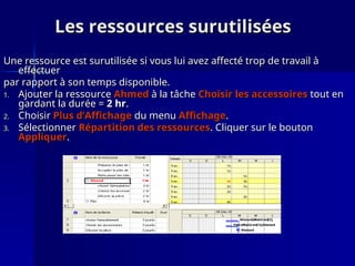 Les ressources surutilisées
Les ressources surutilisées
Une ressource est surutilisée si vous lui avez affecté trop de travail à
Une ressource est surutilisée si vous lui avez affecté trop de travail à
effectuer
effectuer
par rapport à son temps disponible.
par rapport à son temps disponible.
1.
1. Ajouter la ressource
Ajouter la ressource Ahmed
Ahmed à la tâche
à la tâche Choisir les accessoires
Choisir les accessoires tout en
tout en
gardant la durée =
gardant la durée = 2 hr
2 hr.
.
2.
2. Choisir
Choisir Plus d’Affichage
Plus d’Affichage du menu
du menu Affichage
Affichage.
.
3.
3. Sélectionner
Sélectionner Répartition des ressources
Répartition des ressources. Cliquer sur le bouton
. Cliquer sur le bouton
Appliquer
Appliquer.
.
 