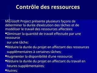 Contrôle des ressources
Contrôle des ressources
Microsoft Project présente plusieurs façons de
Microsoft Project présente plusieurs façons de
déterminer la durée d’exécution des tâches et de
déterminer la durée d’exécution des tâches et de
modéliser le travail des ressources affectées:
modéliser le travail des ressources affectées:
Diminuer la quantité de travail effectuée par une
Diminuer la quantité de travail effectuée par une
ressource
ressource
sur une tâche;
sur une tâche;
Réduire la durée du projet en affectant des ressources
Réduire la durée du projet en affectant des ressources
supplémentaires à certaines tâches;
supplémentaires à certaines tâches;
Augmenter la disponibilité d’une ressource;
Augmenter la disponibilité d’une ressource;
Réduire la durée du projet en affectant du travail en
Réduire la durée du projet en affectant du travail en
heures supplémentaires;
heures supplémentaires;
Autres;
Autres;
 