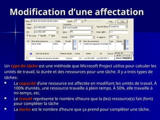 Modification d’une affectation
Modification d’une affectation
Un
Un type de tâche
type de tâche est une méthode que Microsoft Project utilise pour calculer les
est une méthode que Microsoft Project utilise pour calculer les
unités de travail, la durée et des ressources pour une tâche. Il y a trois types de
unités de travail, la durée et des ressources pour une tâche. Il y a trois types de
tâches:
tâches:
 La
La capacité
capacité d’une ressource est affectée en modifiant les unités de travail. À
d’une ressource est affectée en modifiant les unités de travail. À
100% d’unités, une ressource travaille à plein temps. À 50%, elle travaille à
100% d’unités, une ressource travaille à plein temps. À 50%, elle travaille à
mi-temps, etc.
mi-temps, etc.
 Le
Le travail
travail représente le nombre d’heure que la (les) ressource(s) fait (font)
représente le nombre d’heure que la (les) ressource(s) fait (font)
pour compléter la tâche
pour compléter la tâche
 La
La durée
durée est le nombre d’heure que ça prend pour compléter une tâche.
est le nombre d’heure que ça prend pour compléter une tâche.
 