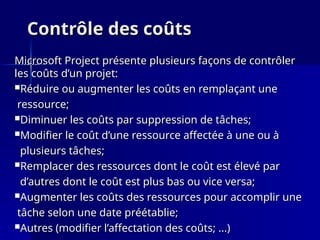 Contrôle des coûts
Contrôle des coûts
Microsoft Project présente plusieurs façons de contrôler
Microsoft Project présente plusieurs façons de contrôler
les coûts d’un projet:
les coûts d’un projet:
Réduire ou augmenter les coûts en remplaçant une
Réduire ou augmenter les coûts en remplaçant une
ressource;
ressource;
Diminuer les coûts par suppression de tâches;
Diminuer les coûts par suppression de tâches;
Modifier le coût d’une ressource affectée à une ou à
Modifier le coût d’une ressource affectée à une ou à
plusieurs tâches;
plusieurs tâches;
Remplacer des ressources dont le coût est élevé par
Remplacer des ressources dont le coût est élevé par
d’autres dont le coût est plus bas ou vice versa;
d’autres dont le coût est plus bas ou vice versa;
Augmenter les coûts des ressources pour accomplir une
Augmenter les coûts des ressources pour accomplir une
tâche selon une date préétablie;
tâche selon une date préétablie;
Autres (modifier l’affectation des coûts; ...)
Autres (modifier l’affectation des coûts; ...)
 