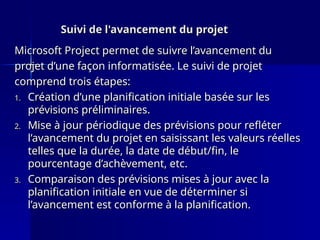 Suivi de l'avancement du projet
Suivi de l'avancement du projet
Microsoft Project permet de suivre l’avancement du
Microsoft Project permet de suivre l’avancement du
projet d’une façon informatisée. Le suivi de projet
projet d’une façon informatisée. Le suivi de projet
comprend trois étapes:
comprend trois étapes:
1.
1. Création d’une planification initiale basée sur les
Création d’une planification initiale basée sur les
prévisions préliminaires.
prévisions préliminaires.
2.
2. Mise à jour périodique des prévisions pour refléter
Mise à jour périodique des prévisions pour refléter
l’avancement du projet en saisissant les valeurs réelles
l’avancement du projet en saisissant les valeurs réelles
telles que la durée, la date de début/fin, le
telles que la durée, la date de début/fin, le
pourcentage d’achèvement, etc.
pourcentage d’achèvement, etc.
3.
3. Comparaison des prévisions mises à jour avec la
Comparaison des prévisions mises à jour avec la
planification initiale en vue de déterminer si
planification initiale en vue de déterminer si
l’avancement est conforme à la planification.
l’avancement est conforme à la planification.
 