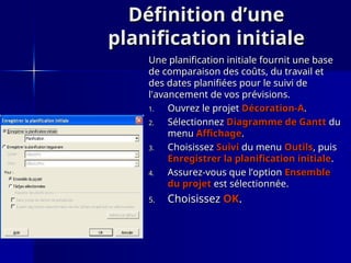 Définition d’une
Définition d’une
planification initiale
planification initiale
Une planification initiale fournit une base
Une planification initiale fournit une base
de comparaison des coûts, du travail et
de comparaison des coûts, du travail et
des dates planifiées pour le suivi de
des dates planifiées pour le suivi de
l'avancement de vos prévisions.
l'avancement de vos prévisions.
1.
1. Ouvrez le projet
Ouvrez le projet Décoration-A
Décoration-A.
.
2.
2. Sélectionnez
Sélectionnez Diagramme de Gantt
Diagramme de Gantt du
du
menu
menu Affichage
Affichage.
.
3.
3. Choisissez
Choisissez Suivi
Suivi du menu
du menu Outils
Outils, puis
, puis
Enregistrer la planification initiale
Enregistrer la planification initiale.
.
4.
4. Assurez-vous que l’option
Assurez-vous que l’option Ensemble
Ensemble
du projet
du projet est sélectionnée.
est sélectionnée.
5.
5. Choisissez
Choisissez OK
OK.
.
 