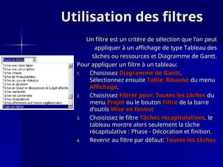 Utilisation des filtres
Utilisation des filtres
Un filtre est un critère de sélection que l’on peut
Un filtre est un critère de sélection que l’on peut
appliquer à un affichage de type Tableau des
appliquer à un affichage de type Tableau des
tâches ou ressources et Diagramme de Gantt.
tâches ou ressources et Diagramme de Gantt.
Pour appliquer un filtre à un tableau:
Pour appliquer un filtre à un tableau:
1.
1. Choisissez
Choisissez Diagramme de Gantt
Diagramme de Gantt.
.
Sélectionnez ensuite
Sélectionnez ensuite Table: Résumé
Table: Résumé du menu
du menu
Affichage
Affichage.
.
2.
2. Choisissez
Choisissez Filtrer pour: Toutes les tâches
Filtrer pour: Toutes les tâches du
du
menu
menu Projet
Projet ou le bouton
ou le bouton Filtre
Filtre de la barre
de la barre
d’outils
d’outils Mise en forme
Mise en forme:
:
3.
3. Choisissez le filtre
Choisissez le filtre Tâches récapitulatives
Tâches récapitulatives. le
. le
tableau montre alors seulement la tâche
tableau montre alors seulement la tâche
récapitulative : Phase - Décoration et finition.
récapitulative : Phase - Décoration et finition.
4.
4. Revenir au filtre par défaut:
Revenir au filtre par défaut: Toutes les tâches
Toutes les tâches
 