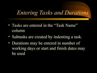 Entering Tasks and Durations
? Tasks are entered in the Task Name
column
? Subtasks are created by indenting a task.
? Durations may be entered in number of
working days or start and finish dates may
be used
 