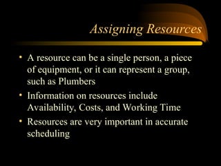 Assigning Resources
? A resource can be a single person, a piece
of equipment, or it can represent a group,
such as Plumbers
? Information on resources include
Availability, Costs, and Working Time
? Resources are very important in accurate
scheduling
 