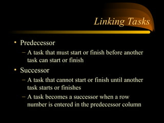 Linking Tasks
? Predecessor
C A task that must start or finish before another
task can start or finish
? Successor
C A task that cannot start or finish until another
task starts or finishes
C A task becomes a successor when a row
number is entered in the predecessor column
 
