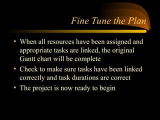 Fine Tune the Plan
? When all resources have been assigned and
appropriate tasks are linked, the original
Gantt chart will be complete
? Check to make sure tasks have been linked
correctly and task durations are correct
? The project is now ready to begin
 