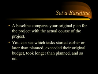 Set a Baseline
? A baseline compares your original plan for
the project with the actual course of the
project.
? You can see which tasks started earlier or
later than planned, exceeded their original
budget, took longer than planned, and so
on.
 