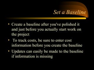 Set a Baseline
? Create a baseline after you've polished it
and just before you actually start work on
the project
? To track costs, be sure to enter cost
information before you create the baseline
? Updates can easily be made to the baseline
if information is missing
 