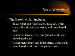 Set a Baseline
? The Baseline plan includes:
C Tasks (start and finish dates, duration, work,
cost, splits, timephased work, and timephased
cost)
C Resources (work, cost, timephased work, and
timephased cost)
C Assignments (start and finish dates, work, cost,
timephased work, and timephased cost)
 