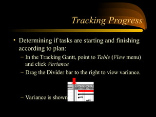 Tracking Progress
? Determining if tasks are starting and finishing
according to plan:
C In the Tracking Gantt, point to Table (View menu)
and click Variance
C Drag the Divider bar to the right to view variance.
C Variance is shown in Days
 