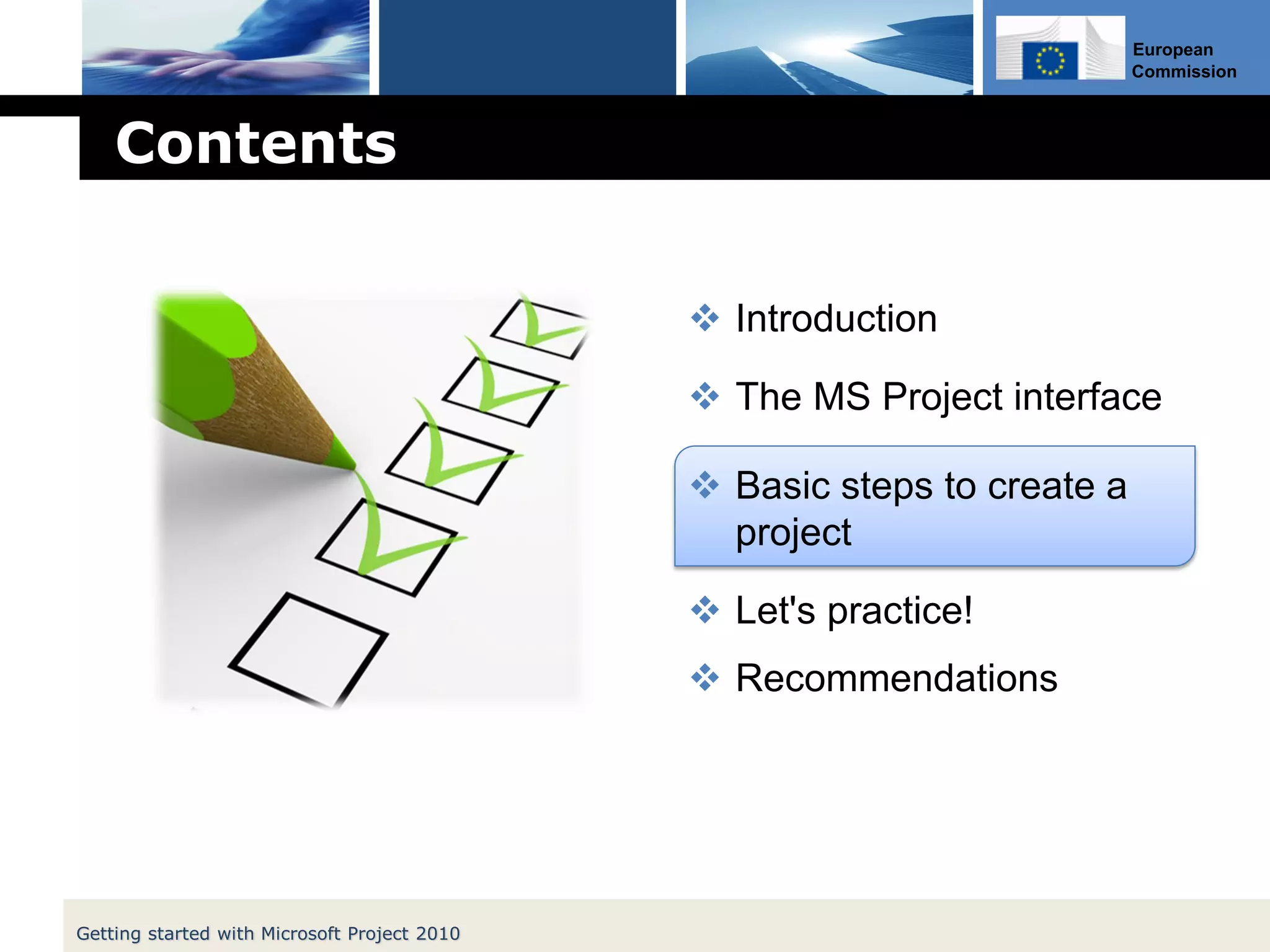 European
Commission
Contents
 Introduction
 The MS Project interface
 Basic steps to create a
project
 Let's practice!
 Recommendations
Getting started with Microsoft Project 2010
 