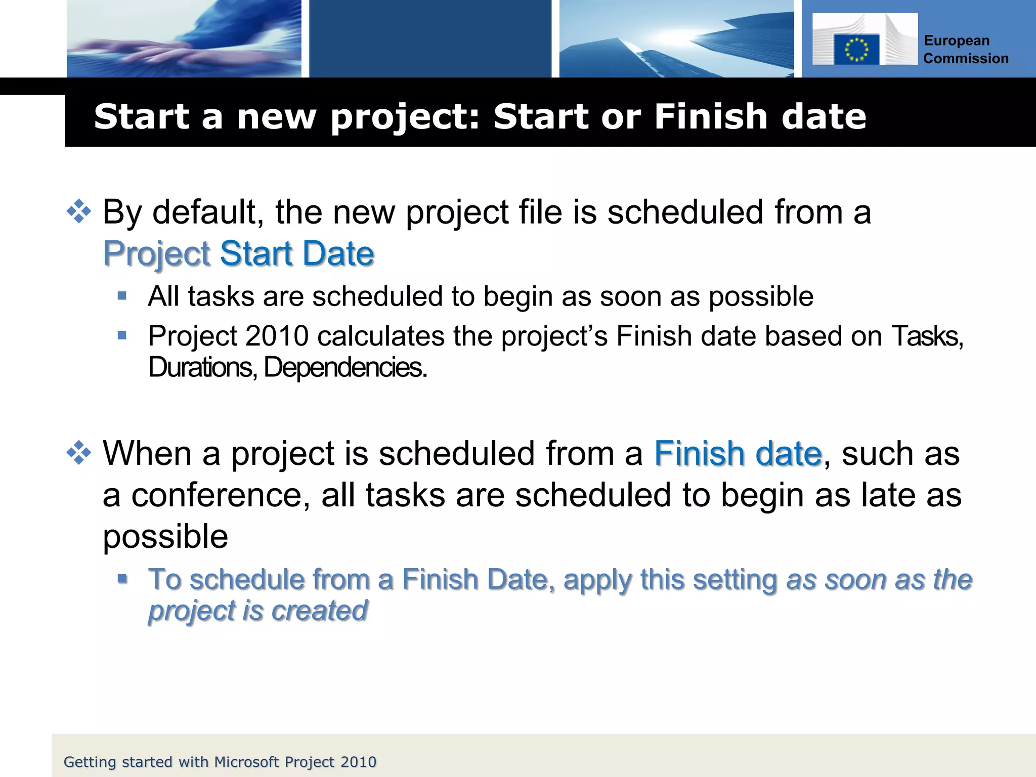 European
Commission
Start a new project: Start or Finish date
 By default, the new project file is scheduled from a
Project Start Date
 All tasks are scheduled to begin as soon as possible
 Project 2010 calculates the project’s Finish date based on Tasks,
Durations,Dependencies.
 When a project is scheduled from a Finish date, such as
a conference, all tasks are scheduled to begin as late as
possible
 To schedule from a Finish Date, apply this setting as soon as the
project is created
Getting started with Microsoft Project 2010
 