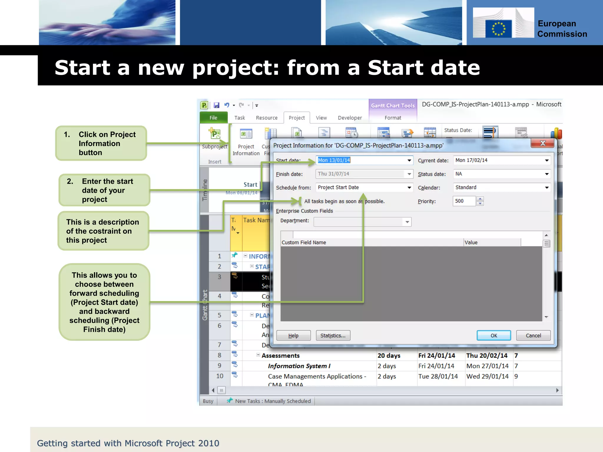 European
Commission
Start a new project: from a Start date
Getting started with Microsoft Project 2010
1. Click on Project
Information
button
2. Enter the start
date of your
project
This is a description
of the costraint on
this project
This allows you to
choose between
forward scheduling
(Project Start date)
and backward
scheduling (Project
Finish date)
 