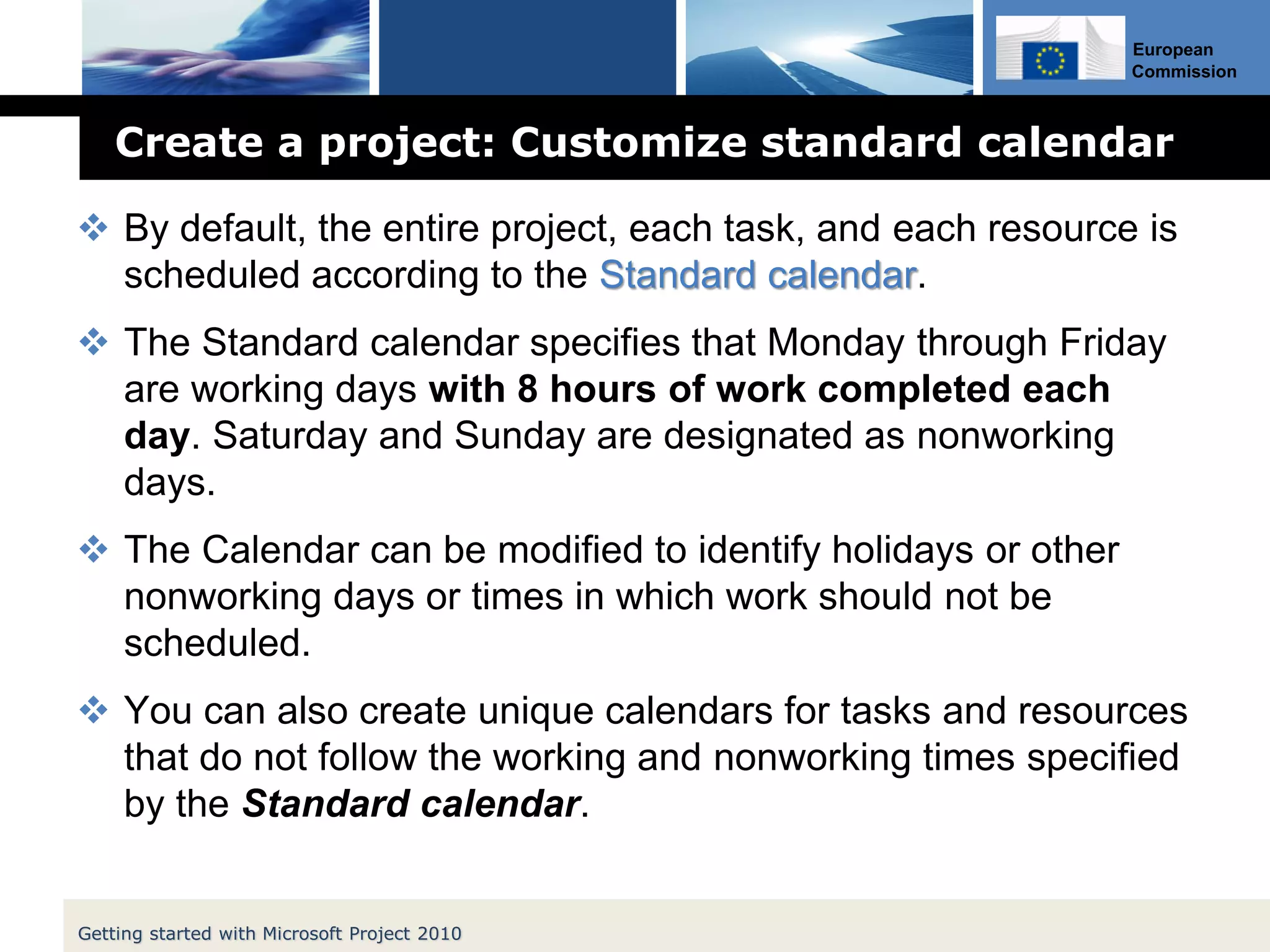 European
Commission
Create a project: Customize standard calendar
 By default, the entire project, each task, and each resource is
scheduled according to the Standard calendar.
 The Standard calendar specifies that Monday through Friday
are working days with 8 hours of work completed each
day. Saturday and Sunday are designated as nonworking
days.
 The Calendar can be modified to identify holidays or other
nonworking days or times in which work should not be
scheduled.
 You can also create unique calendars for tasks and resources
that do not follow the working and nonworking times specified
by the Standard calendar.
Getting started with Microsoft Project 2010
 