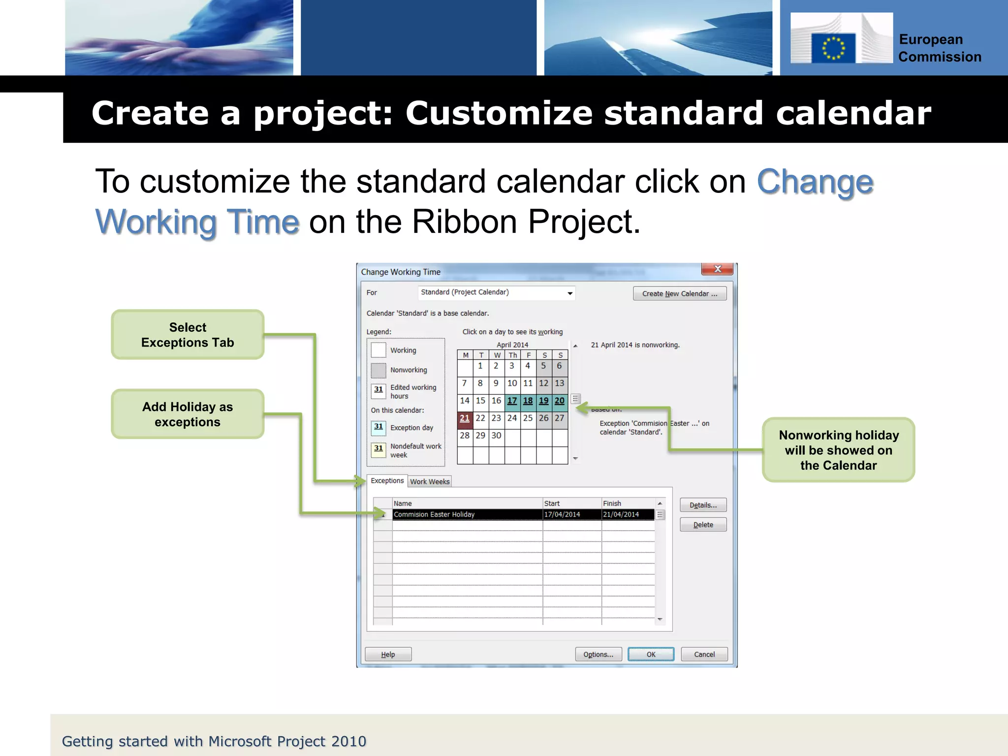 European
Commission
Create a project: Customize standard calendar
Getting started with Microsoft Project 2010
Select
Exceptions Tab
Add Holiday as
exceptions
Nonworking holiday
will be showed on
the Calendar
To customize the standard calendar click on Change
Working Time on the Ribbon Project.
 