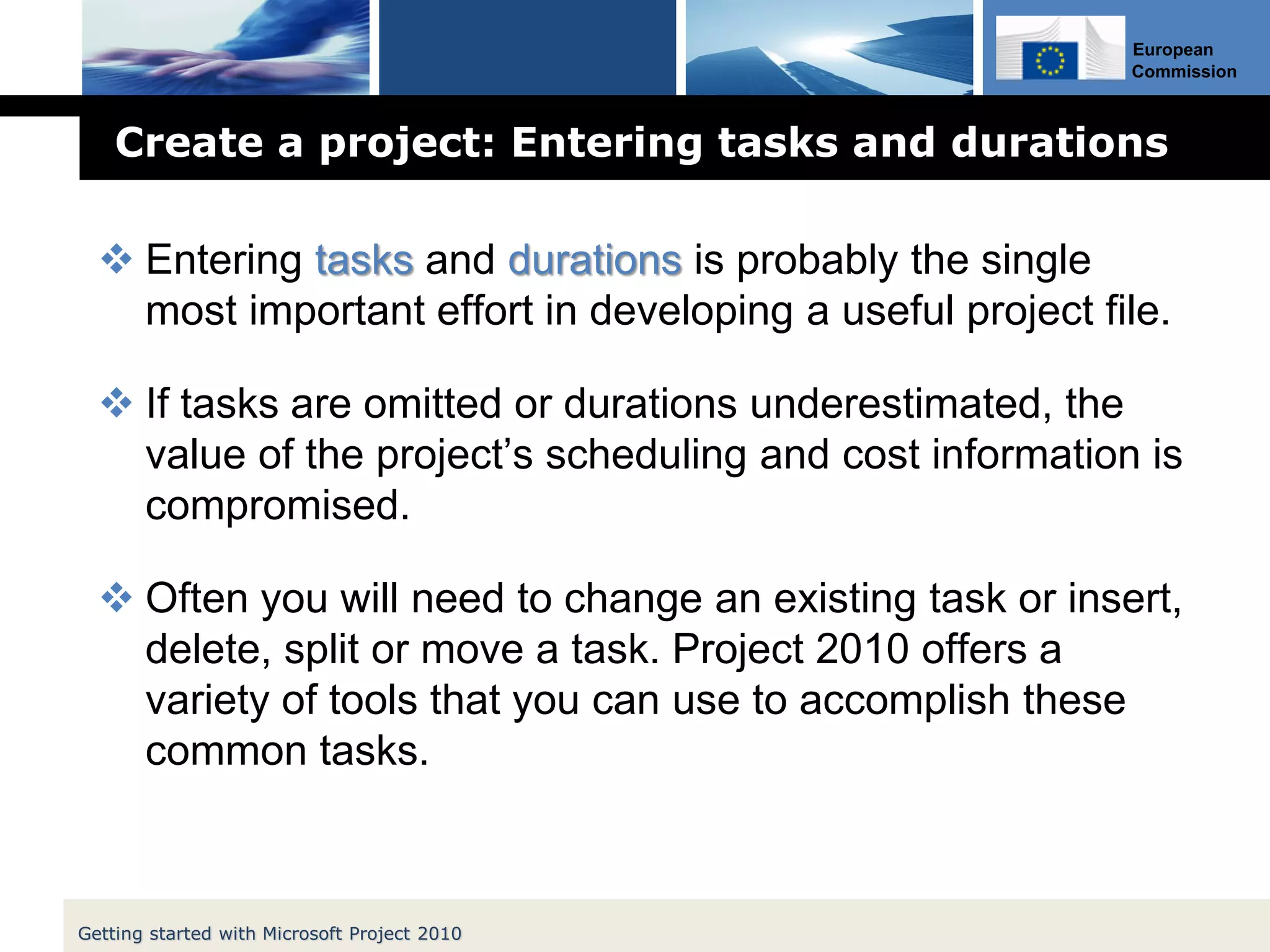 European
Commission
Create a project: Entering tasks and durations
 Entering tasks and durations is probably the single
most important effort in developing a useful project file.
 If tasks are omitted or durations underestimated, the
value of the project’s scheduling and cost information is
compromised.
 Often you will need to change an existing task or insert,
delete, split or move a task. Project 2010 offers a
variety of tools that you can use to accomplish these
common tasks.
Getting started with Microsoft Project 2010
 