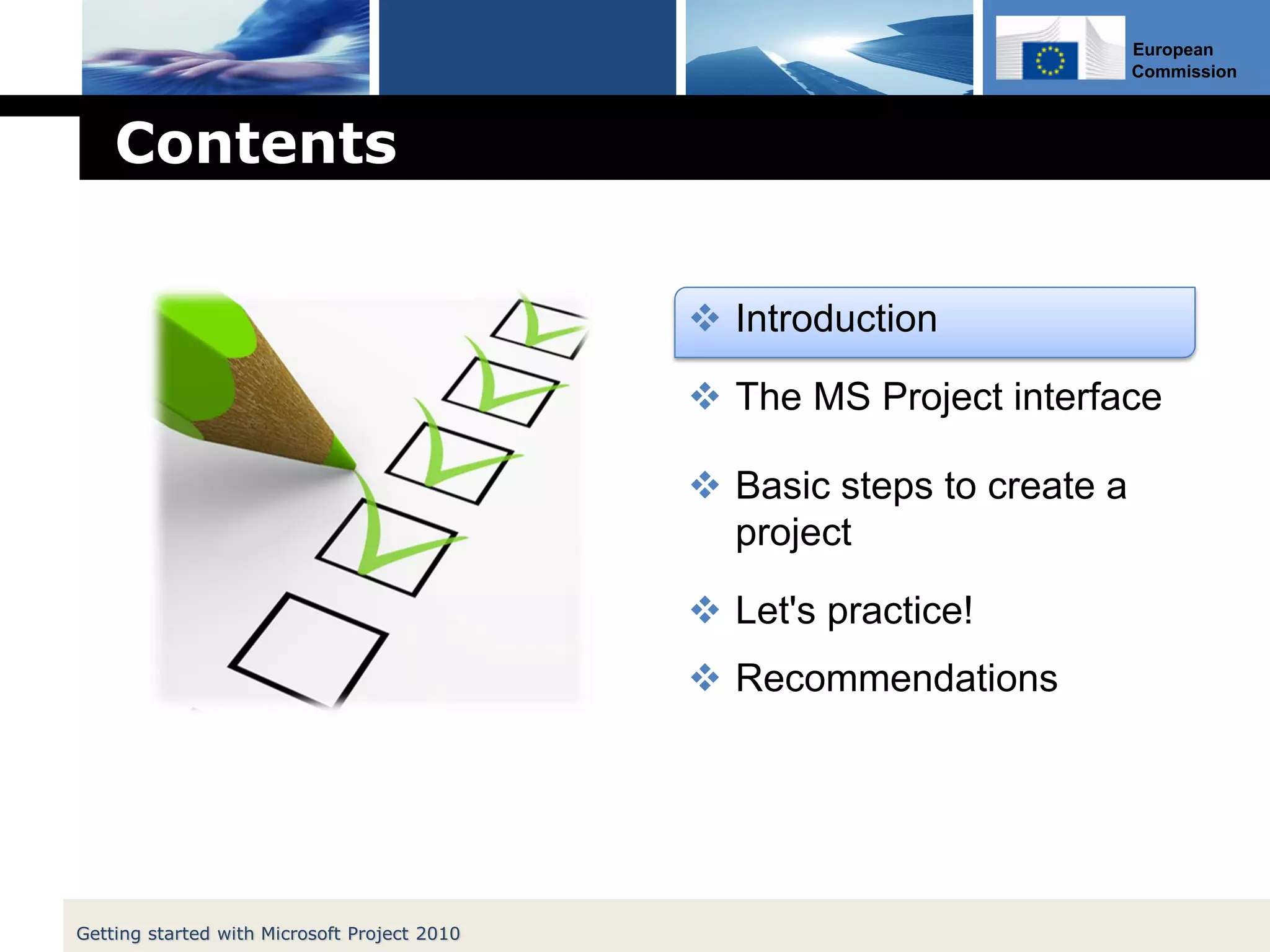 European
Commission
Contents
 Introduction
 The MS Project interface
 Basic steps to create a
project
 Let's practice!
 Recommendations
Getting started with Microsoft Project 2010
 