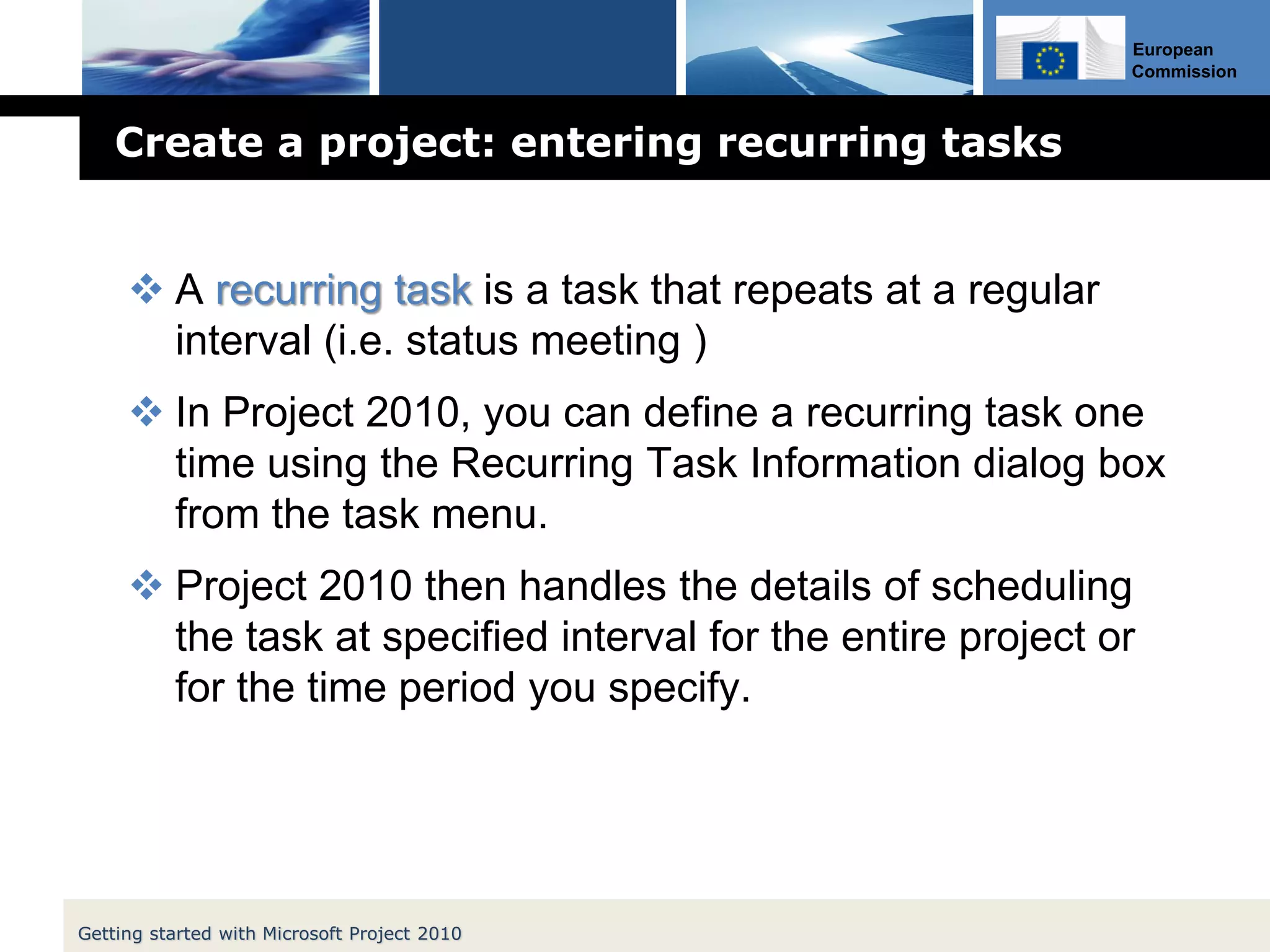 European
Commission
Create a project: entering recurring tasks
 A recurring task is a task that repeats at a regular
interval (i.e. status meeting )
 In Project 2010, you can define a recurring task one
time using the Recurring Task Information dialog box
from the task menu.
 Project 2010 then handles the details of scheduling
the task at specified interval for the entire project or
for the time period you specify.
Getting started with Microsoft Project 2010
 