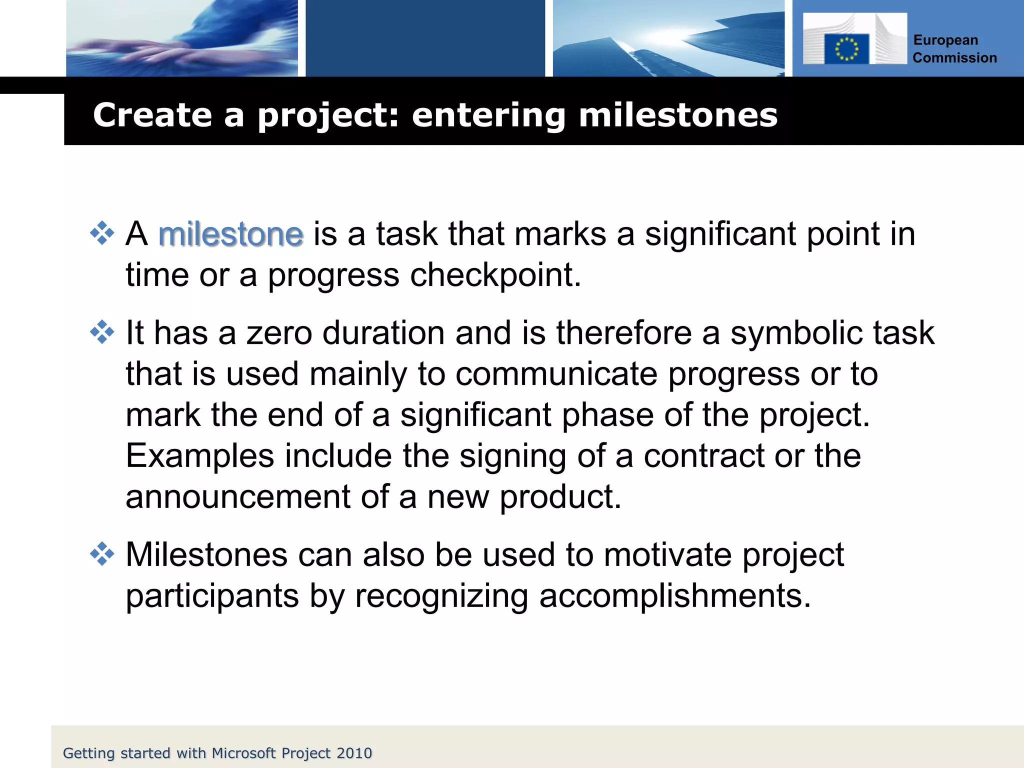 European
Commission
Create a project: entering milestones
 A milestone is a task that marks a significant point in
time or a progress checkpoint.
 It has a zero duration and is therefore a symbolic task
that is used mainly to communicate progress or to
mark the end of a significant phase of the project.
Examples include the signing of a contract or the
announcement of a new product.
 Milestones can also be used to motivate project
participants by recognizing accomplishments.
Getting started with Microsoft Project 2010
 