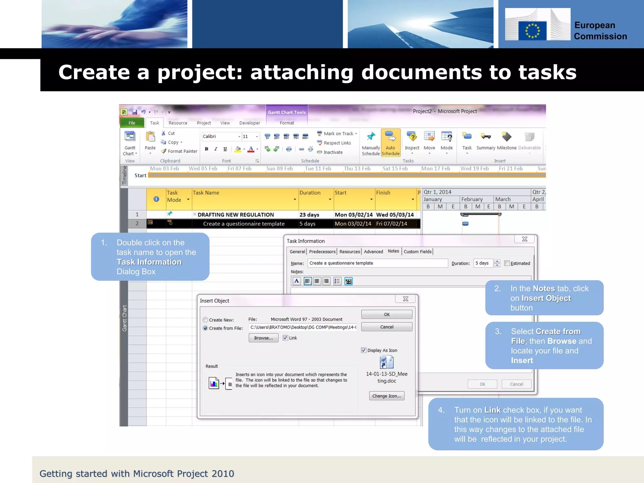 European
Commission
Create a project: attaching documents to tasks
Getting started with Microsoft Project 2010
1. Double click on the
task name to open the
Task Information
Dialog Box
2. In the Notes tab, click
on Insert Object
button
3. Select Create from
File, then Browse and
locate your file and
Insert
4. Turn on Link check box, if you want
that the icon will be linked to the file. In
this way changes to the attached file
will be reflected in your project.
 