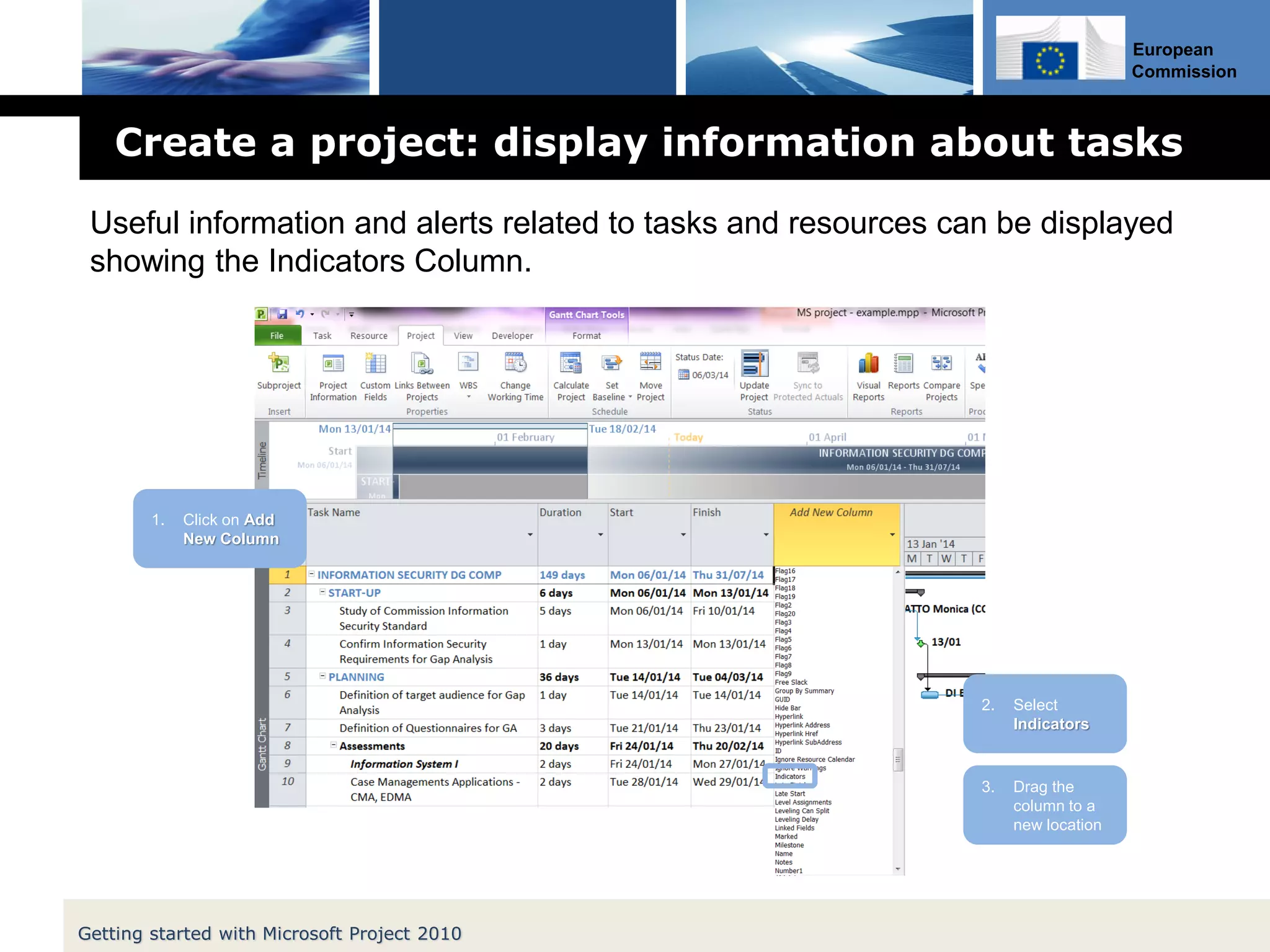 European
Commission
Create a project: display information about tasks
Getting started with Microsoft Project 2010
2. Select
Indicators
1. Click on Add
New Column
3. Drag the
column to a
new location
Useful information and alerts related to tasks and resources can be displayed
showing the Indicators Column.
 