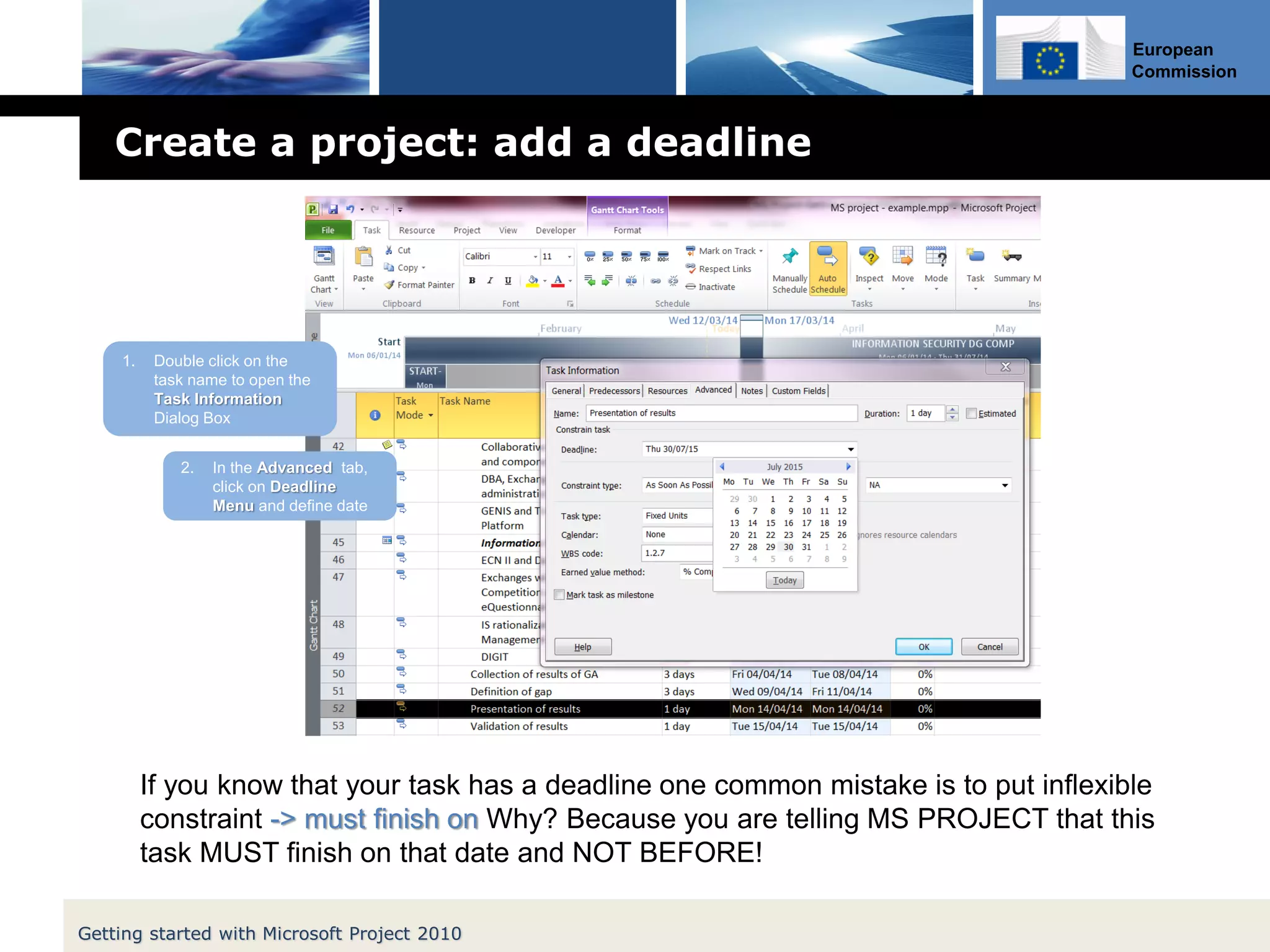 European
Commission
Create a project: add a deadline
Getting started with Microsoft Project 2010
1. Double click on the
task name to open the
Task Information
Dialog Box
2. In the Advanced tab,
click on Deadline
Menu and define date
If you know that your task has a deadline one common mistake is to put inflexible
constraint -> must finish on Why? Because you are telling MS PROJECT that this
task MUST finish on that date and NOT BEFORE!
 
