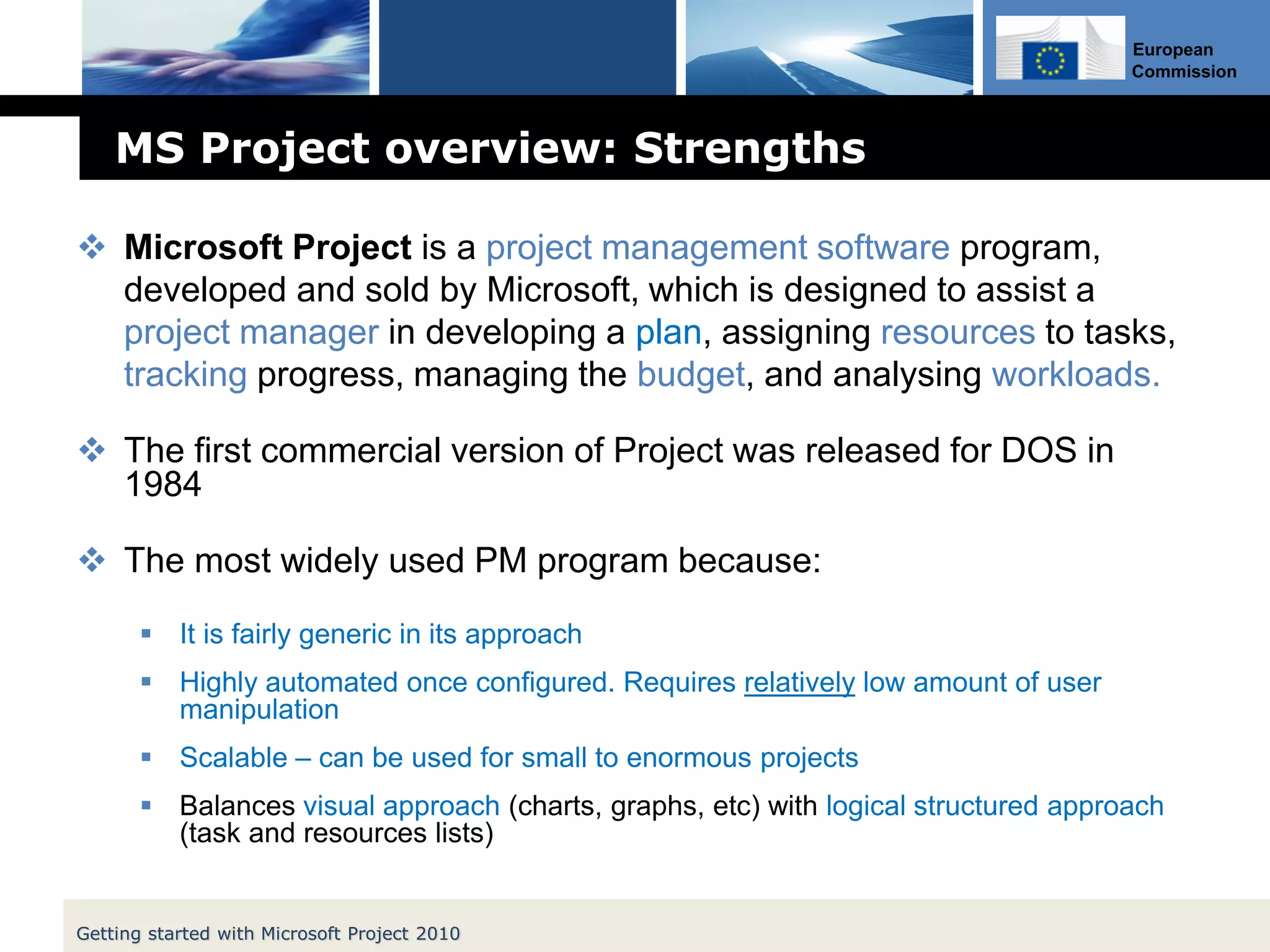 European
Commission
MS Project overview: Strengths
 Microsoft Project is a project management software program,
developed and sold by Microsoft, which is designed to assist a
project manager in developing a plan, assigning resources to tasks,
tracking progress, managing the budget, and analysing workloads.
 The first commercial version of Project was released for DOS in
1984
 The most widely used PM program because:
 It is fairly generic in its approach
 Highly automated once configured. Requires relatively low amount of user
manipulation
 Scalable – can be used for small to enormous projects
 Balances visual approach (charts, graphs, etc) with logical structured approach
(task and resources lists)
Getting started with Microsoft Project 2010
 