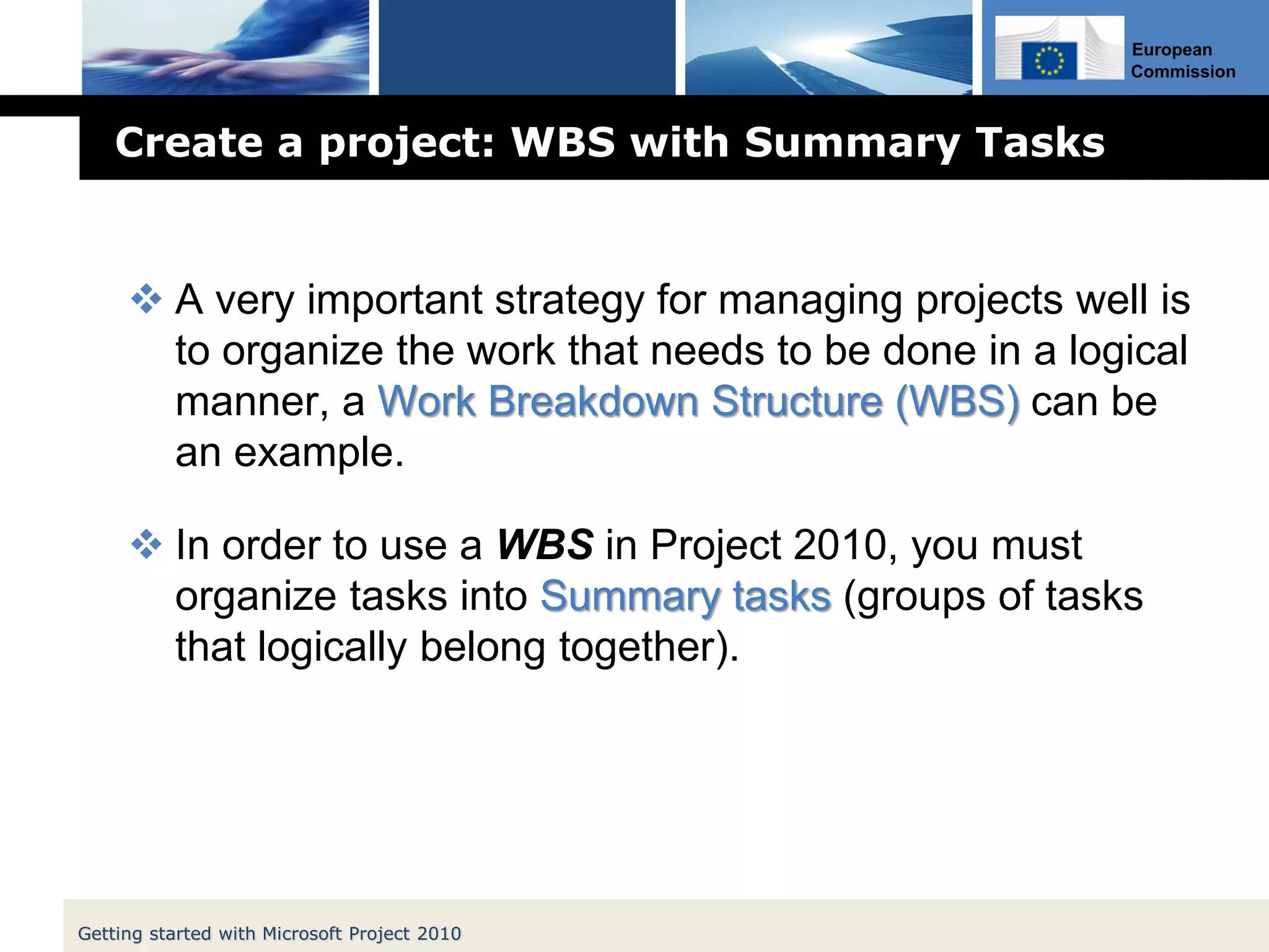 European
Commission
Create a project: WBS with Summary Tasks
 A very important strategy for managing projects well is
to organize the work that needs to be done in a logical
manner, a Work Breakdown Structure (WBS) can be
an example.
 In order to use a WBS in Project 2010, you must
organize tasks into Summary tasks (groups of tasks
that logically belong together).
Getting started with Microsoft Project 2010
 