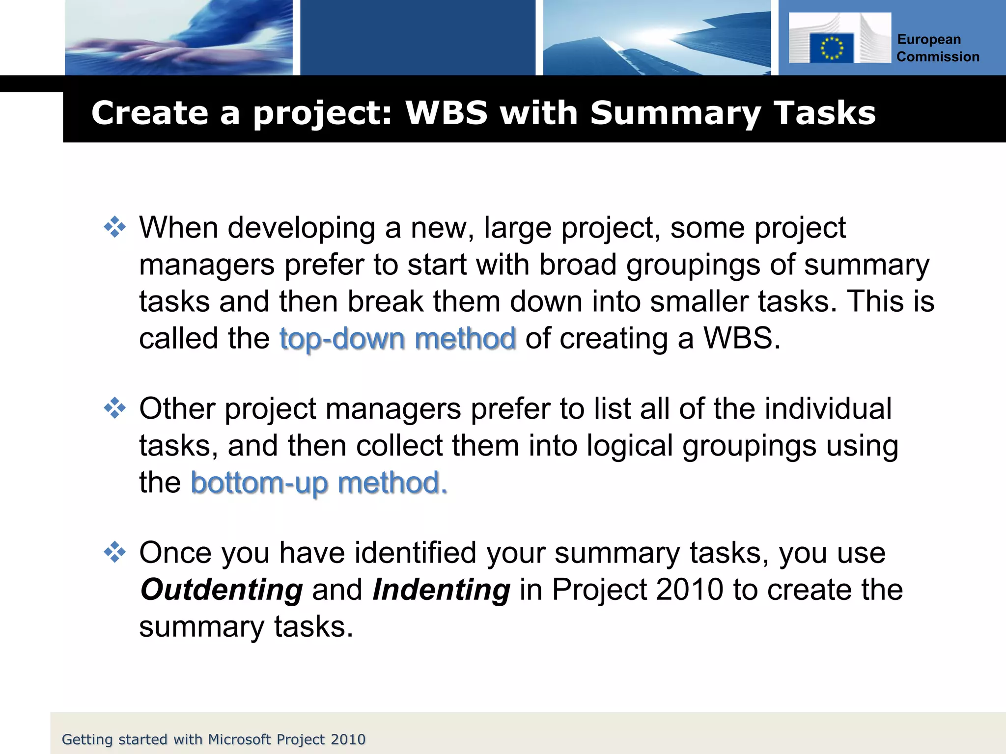 European
Commission
Create a project: WBS with Summary Tasks
 When developing a new, large project, some project
managers prefer to start with broad groupings of summary
tasks and then break them down into smaller tasks. This is
called the top‐down method of creating a WBS.
 Other project managers prefer to list all of the individual
tasks, and then collect them into logical groupings using
the bottom‐up method.
 Once you have identified your summary tasks, you use
Outdenting and Indenting in Project 2010 to create the
summary tasks.
Getting started with Microsoft Project 2010
 