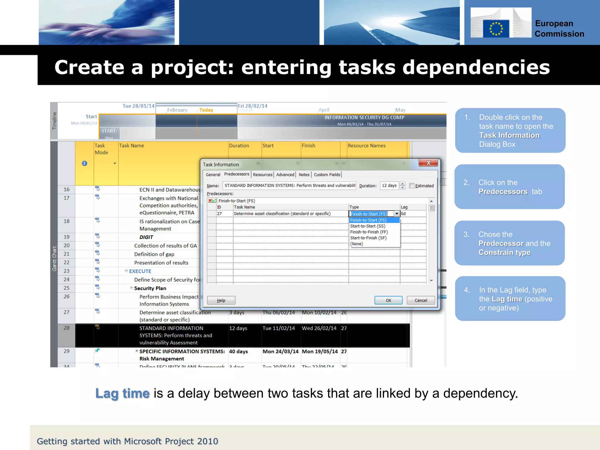 European
Commission
Create a project: entering tasks dependencies
Getting started with Microsoft Project 2010
1. Double click on the
task name to open the
Task Information
Dialog Box
2. Click on the
Predecessors tab
3. Chose the
Predecessor and the
Constrain type
4. In the Lag field, type
the Lag time (positive
or negative)
Lag time is a delay between two tasks that are linked by a dependency.
 