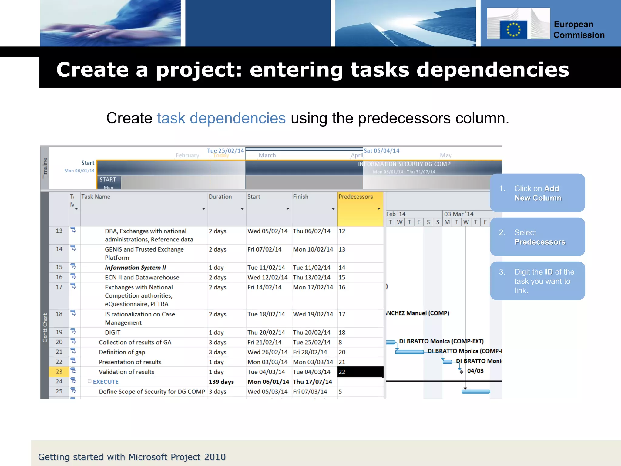 European
Commission
Create a project: entering tasks dependencies
Getting started with Microsoft Project 2010
Create task dependencies using the predecessors column.
2. Select
Predecessors
1. Click on Add
New Column
3. Digit the ID of the
task you want to
link.
 