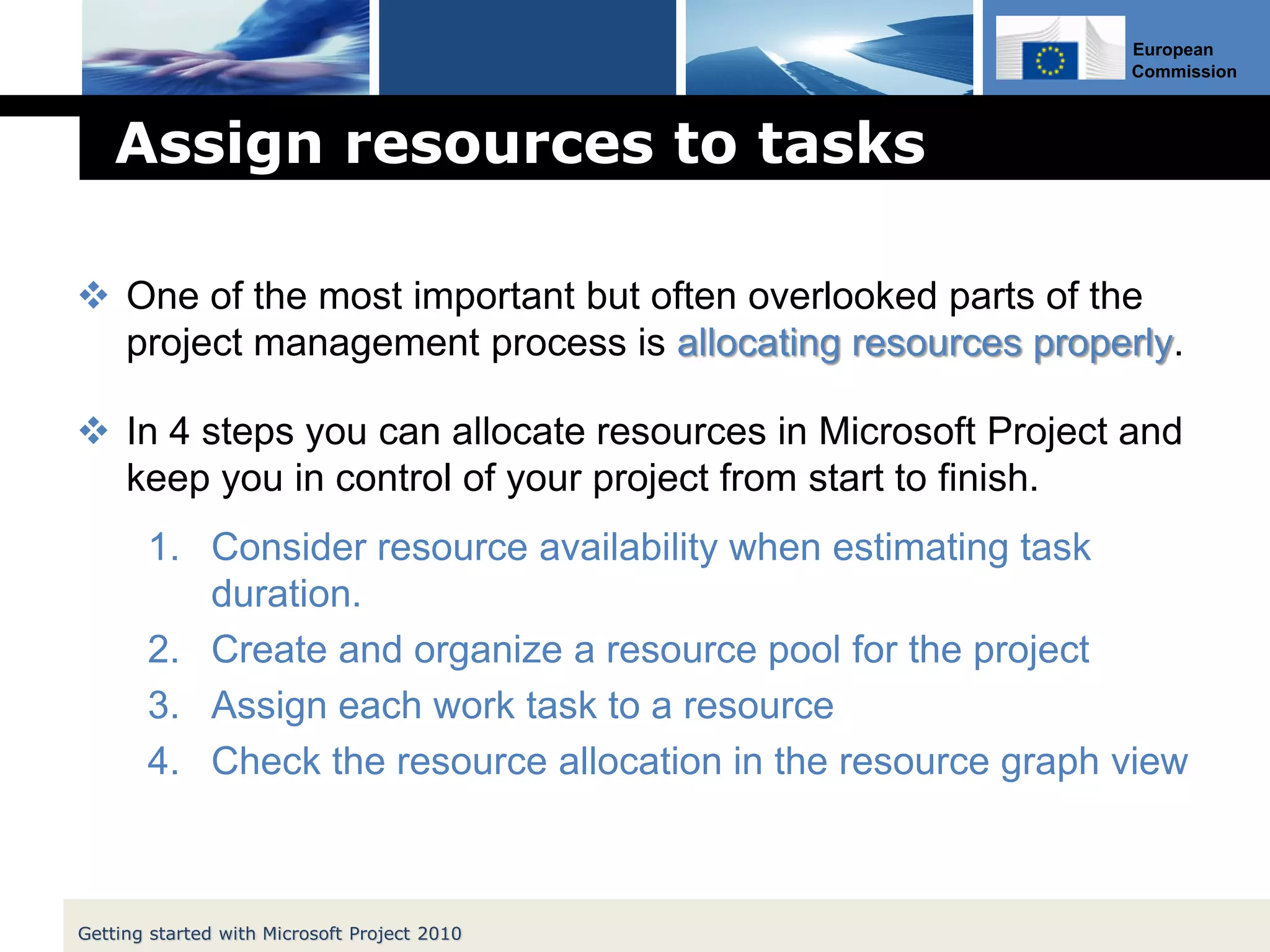 European
Commission
Assign resources to tasks
 One of the most important but often overlooked parts of the
project management process is allocating resources properly.
 In 4 steps you can allocate resources in Microsoft Project and
keep you in control of your project from start to finish.
1. Consider resource availability when estimating task
duration.
2. Create and organize a resource pool for the project
3. Assign each work task to a resource
4. Check the resource allocation in the resource graph view
Getting started with Microsoft Project 2010
 